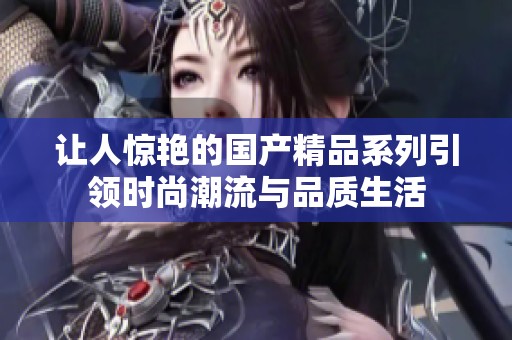 让人惊艳的国产精品系列引领时尚潮流与品质生活