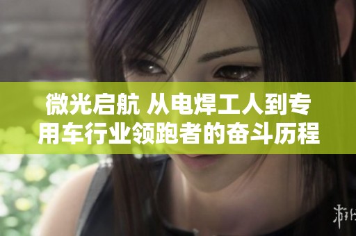 微光启航 从电焊工人到专用车行业领跑者的奋斗历程