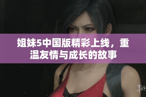 姐妹5中国版精彩上线，重温友情与成长的故事