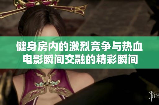 健身房内的激烈竞争与热血电影瞬间交融的精彩瞬间