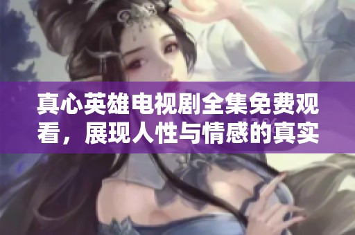 真心英雄电视剧全集免费观看，展现人性与情感的真实故事