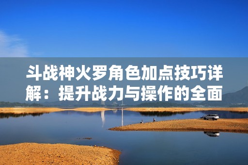 斗战神火罗角色加点技巧详解：提升战力与操作的全面指南