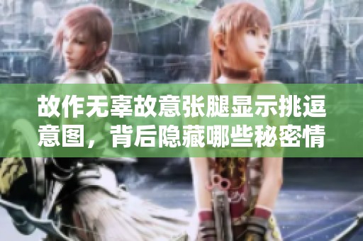故作无辜故意张腿显示挑逗意图，背后隐藏哪些秘密情感