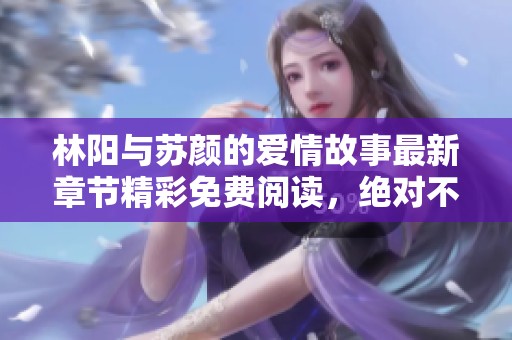 林阳与苏颜的爱情故事最新章节精彩免费阅读，绝对不容错过！