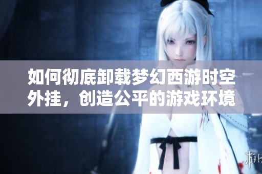 如何彻底卸载梦幻西游时空外挂，创造公平的游戏环境