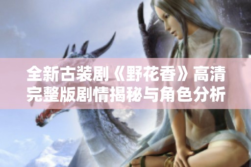 全新古装剧《野花香》高清完整版剧情揭秘与角色分析
