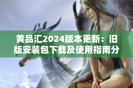 黄品汇2024版本更新：旧版安装包下载及使用指南分享