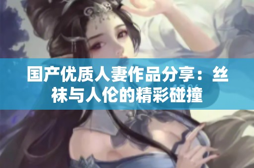 国产优质人妻作品分享：丝袜与人伦的精彩碰撞