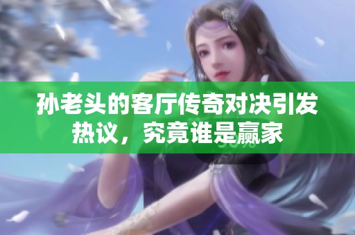 孙老头的客厅传奇对决引发热议，究竟谁是赢家