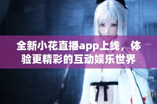 全新小花直播app上线，体验更精彩的互动娱乐世界