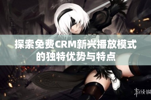 探索免费CRM新兴播放模式的独特优势与特点