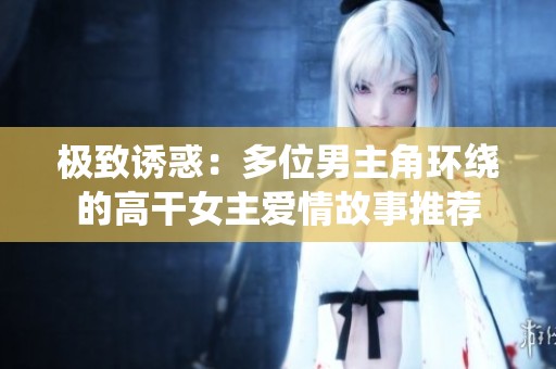 极致诱惑：多位男主角环绕的高干女主爱情故事推荐