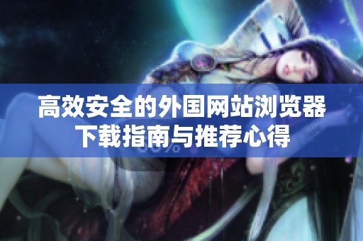 高效安全的外国网站浏览器下载指南与推荐心得