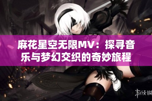 麻花星空无限MV：探寻音乐与梦幻交织的奇妙旅程