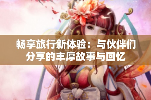 畅享旅行新体验：与伙伴们分享的丰厚故事与回忆