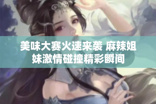 美味大赛火速来袭 麻辣姐妹激情碰撞精彩瞬间