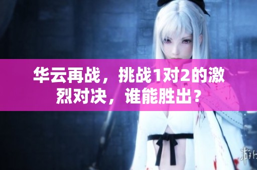华云再战，挑战1对2的激烈对决，谁能胜出？