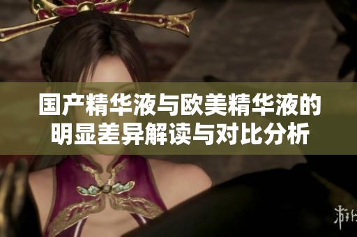 国产精华液与欧美精华液的明显差异解读与对比分析