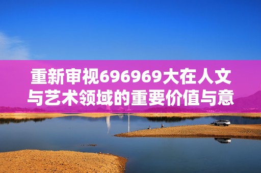 重新审视696969大在人文与艺术领域的重要价值与意义