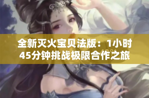 全新灭火宝贝法版：1小时45分钟挑战极限合作之旅