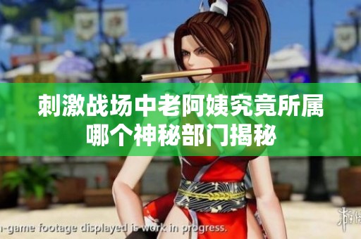 刺激战场中老阿姨究竟所属哪个神秘部门揭秘