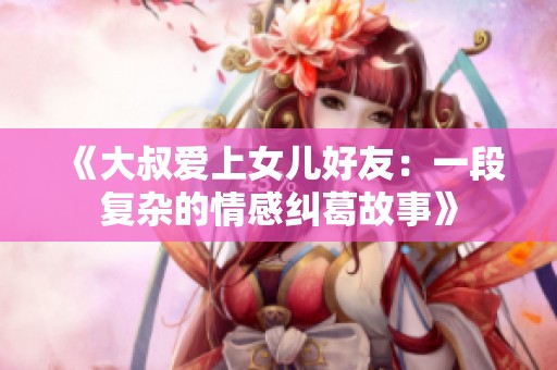 《大叔爱上女儿好友：一段复杂的情感纠葛故事》