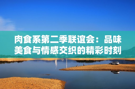 肉食系第二季联谊会：品味美食与情感交织的精彩时刻