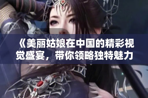 《美丽姑娘在中国的精彩视觉盛宴，带你领略独特魅力》