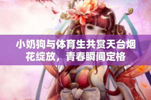 小奶狗与体育生共赏天台烟花绽放，青春瞬间定格