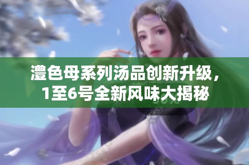澧色母系列汤品创新升级，1至6号全新风味大揭秘