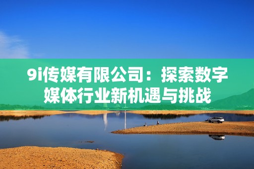 9i传媒有限公司：探索数字媒体行业新机遇与挑战