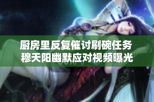 厨房里反复催讨刷碗任务 穆天阳幽默应对视频曝光