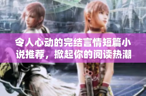 令人心动的完结言情短篇小说推荐，掀起你的阅读热潮