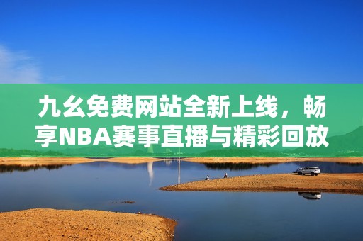 九幺免费网站全新上线，畅享NBA赛事直播与精彩回放