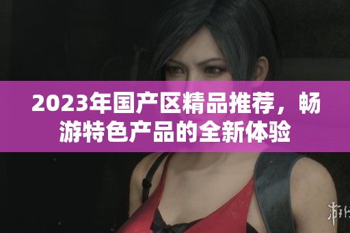 2023年国产区精品推荐，畅游特色产品的全新体验