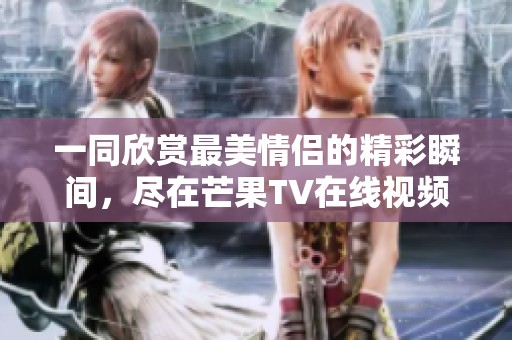 一同欣赏最美情侣的精彩瞬间，尽在芒果TV在线视频平台