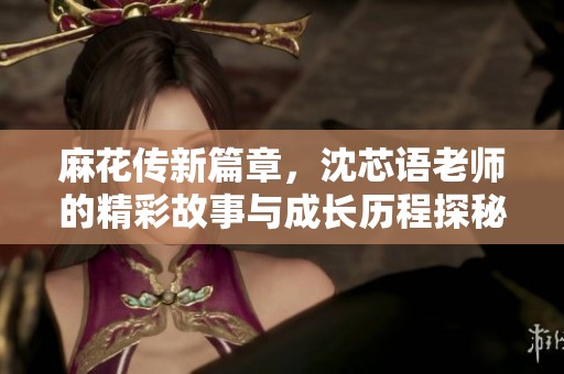 麻花传新篇章，沈芯语老师的精彩故事与成长历程探秘