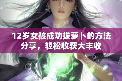 12岁女孩成功拔萝卜的方法分享，轻松收获大丰收