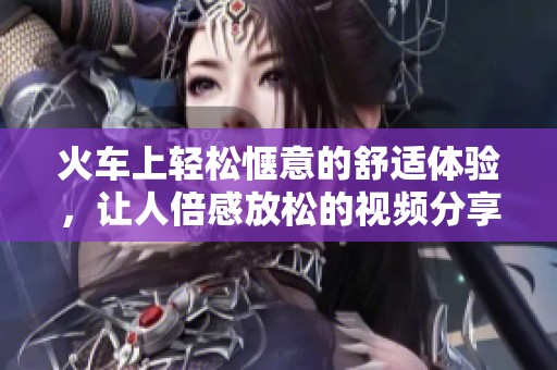 火车上轻松惬意的舒适体验，让人倍感放松的视频分享