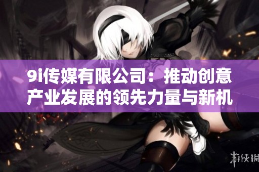 9i传媒有限公司：推动创意产业发展的领先力量与新机遇