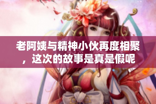 老阿姨与精神小伙再度相聚，这次的故事是真是假呢