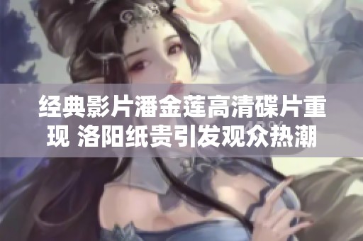 经典影片潘金莲高清碟片重现 洛阳纸贵引发观众热潮