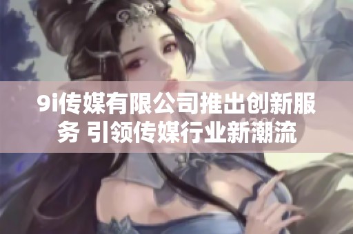 9i传媒有限公司推出创新服务 引领传媒行业新潮流