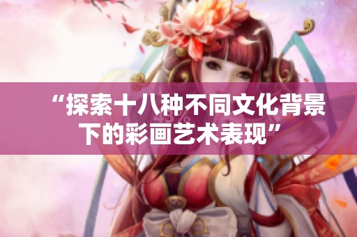 “探索十八种不同文化背景下的彩画艺术表现”
