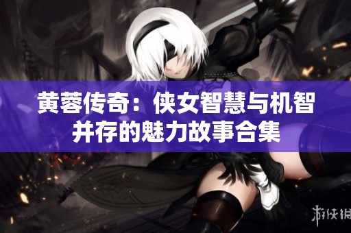 黄蓉传奇：侠女智慧与机智并存的魅力故事合集