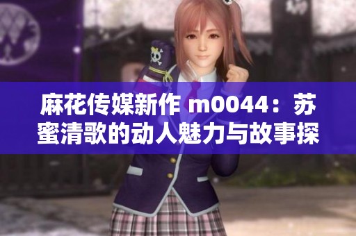 麻花传媒新作 m0044：苏蜜清歌的动人魅力与故事探索