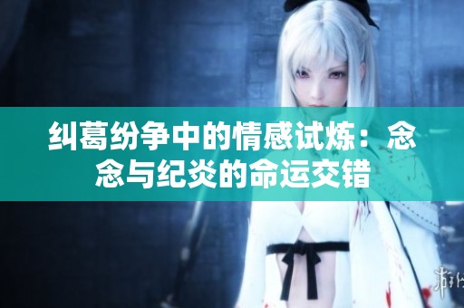 纠葛纷争中的情感试炼：念念与纪炎的命运交错