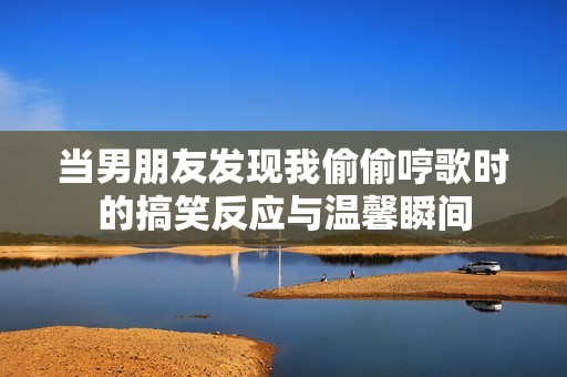 当男朋友发现我偷偷哼歌时的搞笑反应与温馨瞬间