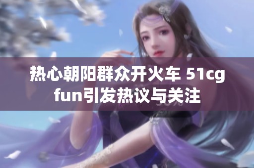 热心朝阳群众开火车 51cgfun引发热议与关注
