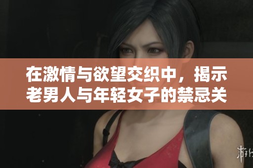 在激情与欲望交织中，揭示老男人与年轻女子的禁忌关系